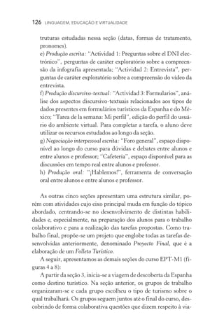 126  LINGUAGEM, EDUCAÇÃO E VIRTUALIDADE
truturas estudadas nessa seção (datas, formas de tratamento,
pronomes).
e) Produção escrita: “Actividad 1: Preguntas sobre el DNI elec-
trónico”, perguntas de caráter exploratório sobre a compreen-
são da infografia apresentada; “Actividad 2: Entrevista”, per-
guntas de caráter exploratório sobre a compreensão do vídeo da
entrevista.
f) Produção discursivo­‑textual: “Actividad 3: Formularios”, aná-
lise dos aspectos discursivo­‑textuais relacionados aos tipos de
dados presentes em formulários turísticos da Espanha e do Mé-
xico; “Tarea de la semana: Mi perfil”, edição do perfil do usuá-
rio do ambiente virtual. Para completar a tarefa, o aluno deve
utilizar os recursos estudados ao longo da seção.
g) Negociação interpessoal escrita: “Foro general”, espaço dispo-
nível ao longo do curso para dúvidas e debates entre alunos e
entre alunos e professor; “Cafetería”, espaço disponível para as
discussões em tempo real entre alunos e professor.
h) Produção oral: “¡Hablemos!”, ferramenta de conversação
oral entre alunos e entre alunos e professor.
As outras cinco seções apresentam uma estrutura similar, po-
rém com atividades cujo eixo principal muda em função do tópico
abordado, centrando­‑se no desenvolvimento de distintas habili­
dades e, especialmente, na preparação dos alunos para o trabalho
colaborativo e para a realização das tarefas propostas. Como tra­
balho final, propõe­‑se um projeto que englobe todas as tarefas de-
senvolvidas anteriormente, denominado Proyecto Final, que é a
ela­boração de um Folleto Turístico.
A seguir, apresentamos as demais seções do curso EPT­‑M1 (fi-
guras 4 a 8):
A partir da seção 3, inicia­‑se a viagem de descoberta da Espanha
como destino turístico. Na seção anterior, os grupos de trabalho
organizaram­‑se e cada grupo escolheu o tipo de turismo sobre o
qual trabalhará. Os grupos seguem juntos até o final do curso, des-
cobrindo de forma colaborativa questões que dizem respeito à via-
 