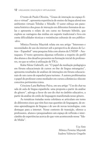 12  LINGUAGEM, EDUCAÇÃO E VIRTUALIDADE
O texto de Paulo Oliveira, “Graus de interação no espaço fí-
sico e virtual”, apresenta experiência de ensino da língua alemã nos
ambientes virtuais Teleduc e Moodle. O autor esboça um pano­
rama histórico dos graus de interação em diferentes formatos de au-
las e apresenta o relato de um curso no formato híbrido, que
explora as vantagens das mídias em suporte tradicional e leva em
conta dificuldades técnicas e resistências culturais de seu público­
‑alvo.
Mônica Ferreira Mayrink relata em seu artigo “Interesses e
necessidades de uso da internet sob a perspectiva de alunos de Le-
tras – Espanhol” uma pesquisa feita com alunos da UNESP – Ara-
raquara. O texto apresenta algumas reflexões a respeito do perfil
dos alunos e dos desafios presentes na formação inicial de professo-
res, no que se refere à utilização de TICs.
Kátia Silene Gabrielli, em “O papel da mediação pedagógica
em fóruns educacionais de cursos on-line de língua estrangeira”,
apresenta resultados de análises de interações em fóruns educacio-
nais de um curso de espanhol para turismo. A autora problematiza
o papel do professor como mediador em cursos a distância e discute
conceitos pertinentes à área.
Crisciene Lara Barbosa-Paiva, em seu artigo “Uso do chat na
sala de aula de língua espanhola: uma proposta a partir da análise
do gênero”, advoga a favor do uso do chat no âmbito educativo, a
partir da análise do estilo de linguagem manifestada nesse gênero.
As temáticas tratadas nesta coletânea se articulam em torno
de diferentes eixos que têm foco nas questões de linguagem, de en-
sino-aprendizagem de línguas e de uso de novas tecnologias, com
destaque para a internet. Nesse contexto de transição, oferece a
professores, alunos e pesquisadores um espaço de reflexão e inter-
câmbio de experiências acerca do que vem acontecendo nessa “Ida-
de Mídia”.
Ucy Soto
Mônica Ferreira Mayrink
Isadora Valencise Gregolin
 