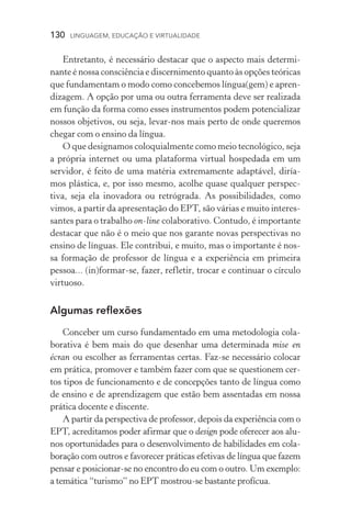 130  LINGUAGEM, EDUCAÇÃO E VIRTUALIDADE
Entretanto, é necessário destacar que o aspecto mais determi-
nante é nossa consciência e discernimento quanto às opções teó­ricas
que fundamentam o modo como concebemos língua(gem) e apren-
dizagem. A opção por uma ou outra ferramenta deve ser realizada
em função da forma como esses instrumentos podem potencializar
nossos objetivos, ou seja, levar­‑nos mais perto de onde queremos
chegar com o ensino da língua.
O que designamos coloquialmente como meio tecnológico, seja
a própria internet ou uma plataforma virtual hospedada em um
servidor, é feito de uma matéria extremamente adaptável, diría-
mos plástica, e, por isso mesmo, acolhe quase qualquer perspec­
tiva, seja ela inovadora ou retrógrada. As possibilidades, como
vimos, a partir da apresentação do EPT, são várias e muito interes-
santes para o trabalho on­‑line colaborativo. Contudo, é importante
destacar que não é o meio que nos garante novas perspectivas no
ensino de línguas. Ele contribui, e muito, mas o importante é nos-
sa formação de professor de língua e a experiência em primeira
pessoa... (in)formar­‑se, fazer, refletir, trocar e continuar o círculo
virtuoso.
Algumas reflexões
Conceber um curso fundamentado em uma metodologia cola-
borativa é bem mais do que desenhar uma determinada mise en
écran ou escolher as ferramentas certas. Faz­‑se necessário colocar
em prática, promover e também fazer com que se questionem cer-
tos tipos de funcionamento e de concepções tanto de língua como
de ensino e de aprendizagem que estão bem assentadas em nossa
prática docente e discente.
A partir da perspectiva de professor, depois da experiência com o
EPT, acreditamos poder afirmar que o design pode oferecer aos alu-
nos oportunidades para o desenvolvimento de habilidades em cola-
boração com outros e favorecer práticas efetivas de língua que fazem
pensar e posicionar­‑se no encontro do eu com o outro. Um exemplo:
a temática “turismo” no EPT mostrou­‑se bastante profícua.
 