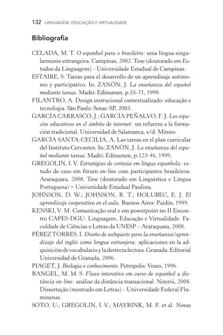 132  LINGUAGEM, EDUCAÇÃO E VIRTUALIDADE
Bibliografia
CELADA, M. T. O espanhol para o brasileiro: uma língua singu-
larmente estrangeira. Campinas, 2002. Tese (doutorado em Es-
tudos da Linguagem) – Universidade Estadual de Campinas.
Estaire, S. Tareas para el desarrollo de un aprendizaje autóno-
mo y participativo. In: Zanón, J. La enseñanza del español
mediante tareas. ���������������������������������Madri: Edinumen, p.55­­‑71, 1999.
FILANTRO, A. Design instrucional contextualizado: educação e
tecnologia. ����������������������������São Paulo: Senac­­‑SP, 2003.
García Carrasco, J.; GARCÍA PEÑALVO, F. J. Los espa-
cios educativos en el ámbito de internet: un refuerzo a la forma-
ción tradicional. Universidad de Salamanca, s/d. Mimeo.
García Santa­­‑Cecilia, A. Las tareas en el plan curricular
del Instituto Cervantes. In: ZANÓN, J. La enseñanza del espa-
ñol mediante tareas. Madri: Edinumen, p.123­­‑46, 1999.
GrEGolIN, I.v. Estratégias de cortesia em língua espanhola: es-
tudo de caso em fórum on­­‑line com participantes brasileiros.
Araraquara, 2008. Tese (doutorado em Linguística e Língua
Portuguesa) − Universidade Estadual Paulista.
Johnson, D. W.; Johnson, R. T.; Holubec, E. J. El
aprendizaje cooperativo en el aula. Buenos Aires: Paidós, 1999.
KENSKI, V. M. Comunicação oral e em powerpoint no II Encon-
tro CAPES­­‑DGU: Linguagem, Educação e Virtualidade. Fa-
culdade de Ciências e Letras da UNESP – Araraquara, 2008.
PÉREZTORRES, I. Diseño de webquests para la enseñanza/apren-
dizaje del inglés como lengua extranjera: aplicaciones en la ad-
quisicióndevocabularioyladestrezalectora.Granada:Editorial
Universidad de Granada, 2006.
PIAGET, J. Biologia e conhecimento. Petrópolis:Vozes, 1996.
RANGEL, M. M. S. Fluxo interativo em curso de espanhol a dis­
tância on­­‑line: análise da distância transacional. Niterói, 2008.
Dissertação (mestrado em Letras) – Universidade Federal Flu-
minense.
SOTO, U.; GREGOLIN, I. V.; MAYRINK, M. F. et al. ������Novas
 