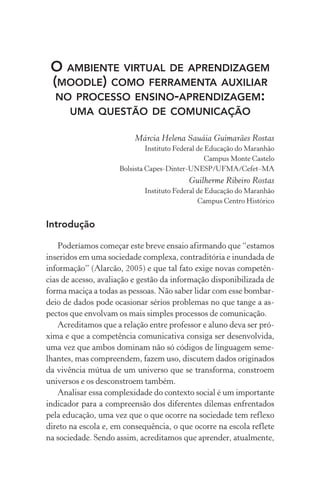 O ambiente virtual de aprendizagem
(moodle) como ferramenta auxiliar
no processo ensino-aprendizagem:
uma questão de comunicação
Márcia Helena Sauáia Guimarães Rostas
Instituto Federal de Educação do Maranhão
Campus Monte Castelo
Bolsista capes-dinter-unesp/ufma/cefet–ma
Guilherme Ribeiro Rostas
Instituto Federal de Educação do Maranhão
Campus Centro Histórico
Introdução
Poderíamos começar este breve ensaio afirmando que “estamos
inseridos em uma sociedade complexa, contraditória e inundada de
informação” (Alarcão, 2005) e que tal fato exige novas competên-
cias de acesso, avaliação e gestão da informação disponibilizada de
forma maciça a todas as pessoas. Não saber lidar com esse bombar-
deio de dados pode ocasionar sérios problemas no que tange a as-
pectos que envolvam os mais simples processos de comunicação.
Acreditamos que a relação entre professor e aluno deva ser pró-
xima e que a competência comunicativa consiga ser desenvolvida,
uma vez que ambos dominam não só códigos de linguagem seme-
lhantes, mas compreendem, fazem uso, discutem dados originados
da vivência mútua de um universo que se transforma, constroem
universos e os desconstroem também.
Analisar essa complexidade do contexto social é um importante
indicador para a compreensão dos diferentes dilemas enfrentados
pela educação, uma vez que o que ocorre na sociedade tem reflexo
direto na escola e, em consequência, o que ocorre na escola reflete
na sociedade. Sendo assim, acreditamos que aprender, atualmente,
 