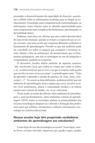 136  LINGUAGEM, EDUCAÇÃO E VIRTUALIDADE
pressupõe o desenvolvimento da capacidade de discernir, questio-
nar e refletir sobre as informações recebidas para se chegar ao co-
nhecimento. Concebida como competência de contextualização, as
informações criam relações entre si, abrindo oportunidades para
uma compreensão mais complexa dos fenômenos, aproximando­‑se
da totalidade destes.
Podemos, mais uma vez, afirmar que esse cenário descrito não é
de uma escola estanque, parada no tempo e à espera de que as coi-
sas ocorram, mas uma escola que comporta diferentes ambientes e
ferramentas de aprendizagem. Percebe­‑se que um ambiente pode
ser concebido em todos os espaços que compõem o território es­
colar (dentro e fora da instituição), da mesma forma que as ferra-
mentas pedagógicas, que não se restringem ao uso de máquinas e
computadores, também os comporta.
O dicionário Aurélio define ambiente da seguinte maneira:
“adj. envolvente; local que rodeia os corpos por todos os lados;
s. m., a esfera social em que se vive; o ar que se respira; tudo aquilo
que envolve os seres vivos e as coisas”; e aprendizagem como: “Ação
de aprender e aprender é mudar de postura, de visão, rever, rein-
ventar [...]”. Ao somar as duas definições, podemos inferir que um
ambiente de aprendizagem seria o espaço que cerca, envolve os se-
res vivos (professores, alunos e comunidade escolar) e as esferas
sociais com o intuito de mudar, ver, rever, reinventar.
Desse modo, ao tratar da reflexão sobre ambiente de aprendiza-
gem e, mais profundamente, sobre ambientes virtuais de aprendi-
zagem (AVA), torna­‑se necessário analisar as potencialidades dos
recursos tecnológicos disponíveis e discutir a formação dos profes-
sores para que reflitam, interpretem e utilizem criticamente a tec-
nologia no contexto educacional.
Nossas escolas hoje têm propiciado verdadeiros
ambientes de aprendizagem aos estudantes?
Como fugir do uso das tecnologias na escola? Acaso lápis, cane-
ta, livros, revistas, televisão, impressos, giz, quadro-negro, quadro
 