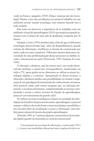 O ambiente virtual de aprendizagem (moodle)  137
verde ou branco, apagador, DVD, filmes, músicas não são tecno-
logia? Muitas vezes não acreditamos ser possível trabalhar em um
ambiente escolar usando tecnologia, mas estamos fazendo isso a
todo instante.
Este texto irá descrever a experiência de se trabalhar com um
ambiente virtual de aprendizagem (AVA) que propiciou grande in-
teração com os alunos de uma sala de graduação composta por 26
alunos.
Sampaio e Leite (1999) atentam para o fato de que as diferentes
tecnologias desenvolvidas hoje, além de disponibilizarem grande
volume de informação, modificam as formas de comunicação por
meios cada vez mais complexos. Diferentes autores destacam a ne-
cessidade de uma problematização desses processos no âmbito es-
colar e educacional em geral (Perrenoud, 1999; Sampaio  Leite,
1999).
A educação a distância, que há muitos anos vem sendo desen-
volvida mediante o ensino por correspondência, transmissões via
rádio e TV, agora ganha novas dimensões ao utilizar as atuais tec-
nologias digitais e a internet. Apropriando­‑se desses recursos, a
educação a distância amplia suas possibilidades no tocante à supe-
ração de um paradigma de transmissão de conhecimento em massa.
Será possível, então, pelo menos imaginar que, na educação pre-
sencial, o uso dessa ferramenta, complementando as lacunas e pro-
piciando o acesso a outros recursos de fixação da aprendizagem,
possa ser um instrumento de grande valia?
Ao utilizar recursos tecnológicos comuns na sociedade da infor-
mação em benefício do processo de ensino­‑aprendizagem, é possível
romper o silêncio da escola frente a essas tecnologias e possibilitar o
seu uso para além da socialização e acesso à informação, mas tam-
bém para o desenvolvimento da própria aprendizagem.
Almeida (2005, p.1) pontua algumas características da tecnolo-
gia digital quando incorporadas no contexto educacional:
A incorporação da tecnologia de informação e comunicação (TIC)
[...] tornou essa modalidade educacional mais complexa devido às se-
 