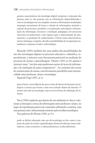 138  LINGUAGEM, EDUCAÇÃO E VIRTUALIDADE
guintes características da tecnologia digital: propiciar a interação das
pessoas entre si, das pessoas com as informações disponibilizadas e
com as tecnologias em uso; ampliar o acesso a informações atualizadas;
empregar mecanismos de busca e seleção de informações; permitir o
registro de processos e produtos, a recuperação, articulação e reformu-
lação da informação; favorecer a mediação pedagógica em processos
síncronos ou assíncronos; criar espaços para a representação do pen­
samento e a produção de conhecimento. Dentre essas características,
merece destaque o registro, devido à possibilidade de recuperação ins-
tantânea e contínua revisão e reformulação.
Resende (2005) também faz uma análise das possibilidades do
uso das tecnologias digitais no processo educativo e identifica, es-
pecialmente, a internet como ferramenta potencial na mediação do
processo de ensino e aprendizagem. Valente (2005, p.28) aponta a
internet como “um dos mais poderosos meios de troca de informa-
ção e de realização de ações cooperativas”. Ao contrário dos meios
de comunicação de massa, essa ferramenta possibilita uma interati-
vidade entre professor, aluno e tecnologia.
SegundoVogt (2007, p.1):
parece haver concordância de que se trata de desenvolvimentos tecno-
lógicos e sociais que levam a uma nova atitude diante da internet. O
acento não está na tecnologia, mas na nova forma de utilização da in-
ternet.
Silva (2006) explicita que dentro de um ambiente on­‑line se valo-
rizam a interação e a troca de informações entre professor e aluno, no
lugar da reprodução passiva de conteúdos utilizando a oratória, mas
essa postura não é determinada somente pela escolha tecno­ló­gica.
Nas palavras de Moran (2006, p.41):
pode­‑se definir educação com uso da tecnologia on­‑line como o con-
junto de ações de ensino­‑aprendizagem desenvolvidas por meios tele-
máticos, como a internet, a videoconferência e a teleconferência.
 