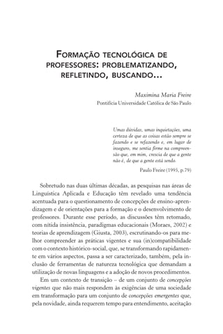 Formação tecnológica de
professores: problematizando,
refletindo, buscando...
Maximina Maria Freire
Pontifícia Universidade Católica de São Paulo
Umas dúvidas, umas inquietações, uma
certeza de que as coisas estão sempre se
fazendo e se refazendo e, em lugar de
inseguro, me sentia firme na compreen-
são que, em mim, crescia de que a gente
não é, de que a gente está sendo.
Paulo Freire (1995, p.79)
Sobretudo nas duas últimas décadas, as pesquisas nas áreas de
Linguística Aplicada e Educação têm revelado uma tendência
acentuada para o questionamento de concepções de ensino-apren-
dizagem e de orientações para a formação e o desenvol­vimento de
professores. Durante esse período, as discussões têm retomado,
com nítida insistência, paradigmas educacionais (Moraes, 2002) e
teorias de aprendizagem (Giusta, 2003), escrutinando-os para me-
lhor compreender as práticas vigentes e sua (in)compatibilidade
com o contexto histórico-social, que, se transformando rapidamen-
te em vários aspectos, passa a ser caracterizado, também, pela in-
clusão de ferramentas de natureza tecnológica que demandam a
utilização de novas linguagens e a adoção de novos procedimentos.
Em um contexto de transição – de um conjunto de concepções
vigentes que não mais respondem às exigências de uma sociedade
em transformação para um conjunto de concepções emergentes que,
pela novidade, ainda requerem tempo para entendimento, aceitação
 