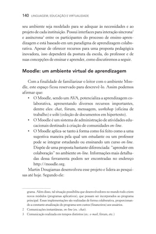 140  LINGUAGEM, EDUCAÇÃO E VIRTUALIDADE
seu ambiente seja modelado para se adequar às necessidades e ao
projeto de cada instituição. Possui interfaces para interação síncrona
e assíncrona
entre os participantes do processo de ensino­‑apren­
dizagem e está baseado em um paradigma de aprendizagem colabo-
rativa. Apesar de oferecer recursos para uma proposta pedagógica
inovadora, isso dependerá da postura da escola, do professor e de
suas concepções de ensinar e aprender, como discutiremos a seguir.
Moodle: um ambiente virtual de aprendizagem
Com a finalidade de familiarizar o leitor com o ambiente Moo-
dle, este espaço ficou reservado para descrevê­‑lo. Assim podemos
afirmar que:
•	O Moodle, sendo um AVA, potencializa a aprendizagem co-
laborativa, apresentando diversos recursos importantes,
dentre eles: chat, fórum, mensagem, workshop (oficina de
trabalho) e wiki (coleção de documentos em hipertexto).
•	O Moodle é um sistema de administração de atividades edu-
cacionais destinado à criação de comunidades on­‑line.
•	O Moodle aplica­‑se tanto à forma como foi feito como a uma
sugestiva maneira pela qual um estudante ou um professor
pode se integrar estudando ou ensinando um curso on­‑line.
Dispõe de uma proposta bastante diferenciada: “aprender em
colaboração” no ambiente on­‑line. Informações mais detalha-
das dessa ferramenta podem ser encontradas no endereço
http://moodle.org.
Martin Dougiamas desenvolveu esse projeto e lidera as pesqui-
sas até hoje. Segundo ele:
grama. Além disso, tal situação possibilita que desenvolvedores no mundo todo criem
novos módulos (programas aplicativos), que possam ser incorporados ao programa
principal. Essas implementações são realizadas de forma colaborativa, proporcionan-
do a constante atualização do programa sem custos (financeiros) aos usuários.
	Comunicações instantâneas, on-line (ex.: chat).
	Comunicação realizada em tempos distintos (ex.: e-mail, fórum, etc.)
 