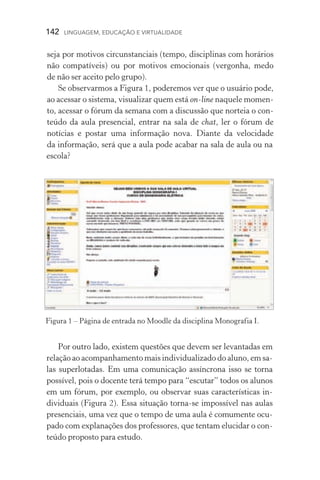 142  LINGUAGEM, EDUCAÇÃO E VIRTUALIDADE
seja por motivos circunstanciais (tempo, disciplinas com horários
não compatíveis) ou por motivos emocionais (vergonha, medo
de não ser aceito pelo grupo).
Se observarmos a Figura 1, poderemos ver que o usuário pode,
ao acessar o sistema, visualizar quem está on­‑line naquele momen-
to, acessar o fórum da semana com a discussão que norteia o con-
teúdo da aula presencial, entrar na sala de chat, ler o fórum de
notícias e postar uma informação nova. Diante da velocidade
da informação, será que a aula pode acabar na sala de aula ou na
escola?
Por outro lado, existem questões que devem ser levantadas em
relação ao acompanhamento mais individualizado do aluno, em sa­
las superlotadas. Em uma comunicação assíncrona isso se torna
possível, pois o docente terá tempo para “escutar” todos os alunos
em um fórum, por exemplo, ou observar suas características in­
dividuais (Figura 2). Essa situação torna­‑se impossível nas aulas
presenciais, uma vez que o tempo de uma aula é comumente ocu-
pado com explanações dos professores, que tentam elucidar o con-
teúdo proposto para estudo.
Figura 1 – Página de entrada no Moodle da disciplina Monogra­fia I.
 