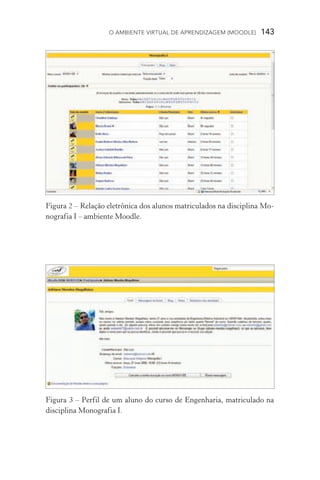 O ambiente virtual de aprendizagem (moodle)  143
Figura 2 – Relação eletrônica dos alunos matriculados na disciplina Mo-
nografia I – ambiente Moodle.
Figura 3 – Perfil de um aluno do curso de Engenharia, matriculado na
disciplina Monografia I.
 