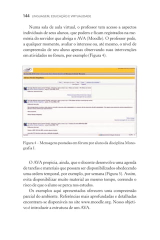144  LINGUAGEM, EDUCAÇÃO E VIRTUALIDADE
Numa sala de aula virtual, o professor tem acesso a aspectos
individuais de seus alunos, que podem e ficam registrados na me-
mória do servidor que abriga o AVA (Moodle). O professor pode,
a qualquer momento, avaliar o interesse ou, até mesmo, o nível de
compreensão de seu aluno apenas observando suas intervenções
em atividades no fórum, por exemplo (Figura 4).
O AVA propicia, ainda, que o docente desenvolva uma agenda
de tarefas e materiais que possam ser disponibilizados obedecendo
uma ordem temporal, por exemplo, por semana (Figura 5). Assim,
evita disponibilizar muito material ao mesmo tempo, correndo o
risco de que o aluno se perca nos estudos.
Os exemplos aqui apresentados oferecem uma compreensão
parcial do ambiente. Referências mais aprofundadas e detalhadas
encontram­‑se disponíveis no site www.moodle.org. Nosso objeti-
vo é introduzir a estrutura de um AVA.
Figura 4 – Mensagens postadas em fórum por aluno da disciplina Mono-
grafia I.
 