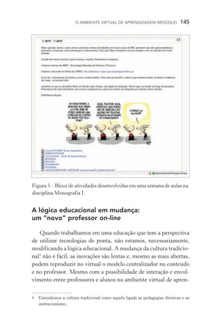 O ambiente virtual de aprendizagem (moodle)  145
A lógica educacional em mudança:
um “novo” professor on­‑line
Quando trabalhamos em uma educação que tem a perspectiva
de utilizar tecnologias de ponta, não estamos, necessariamente,
modificando a lógica educacional. A mudança da cultura tradicio-
nal
não é fácil, as inovações são lentas e, mesmo as mais abertas,
podem reproduzir no virtual o modelo centralizador no conteúdo
e no professor. Mesmo com a possibilidade de interação e envol­
vimento entre professores e alunos no ambiente virtual de apren-
	Entendemos a cultura tradicional como aquela ligada às pedagogias diretivas e ao
instrucionismo.
Figura 5 – Bloco de atividades desenvolvidas em uma semana de aulas na
disciplina Monografia I.
 