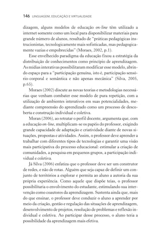 146  LINGUAGEM, EDUCAÇÃO E VIRTUALIDADE
dizagem, alguns modelos de educação on­‑line têm utilizado a
in­ternet somente como um local para disponibilizar materiais para
grande número de alunos, resultado de “práticas pedagógicas ins-
trucionistas, tecnologicamente mais sofisticadas, mas pedagogica-
mente vazias e empobrecidas” (Moraes, 2002, p.1).
Esse envelhecido paradigma da educação fixou a estratégia da
distribuição de conhecimentos como princípio de aprendizagem.
As mídias interativas possibilitaram modificar esse modelo, abrin-
do espaço para a “participação genuína, isto é, participação sen­só­
rio‑corporal e semântica e não apenas mecânica” (Silva, 2005,
p.65).
Moraes (2002) discute as novas teorias e metodologias necessá-
rias que venham combater esse modelo de pura repetição, com a
utilização de ambientes interativos em suas potencialidades, me-
diante compreensão do aprendizado como um processo de desco-
berta e construção individual e coletiva.
Moran (2006), ao retratar o perfil docente, argumenta que, com
a educação on­‑line, multiplicam­‑se os papéis do professor, exigindo
grande capacidade de adaptação e criatividade diante de novas si-
tuações, propostas e atividades. Assim, o professor deve aprender a
trabalhar com diferentes tipos de tecnologias e garantir uma visão
mais participativa do processo educacional: estimular a criação de
comunidades, a pesquisa em pequenos grupos, a participação indi-
vidual e coletiva.
Já Silva (2006) enfatiza que o professor deve ser um construtor
de redes, e não de rotas. Alguém que seja capaz de definir um con-
junto de territórios a explorar e permita ao aluno a autoria da sua
própria experiência. Como aquele que dispõe teias, o professor
possibilitaria o envolvimento do estudante, estimulando sua inter-
venção como coautores da aprendizagem. Sustenta ainda que, mais
do que ensinar, o professor deve conduzir o aluno a aprender por
meio da criação, gestão e regulação das situações de aprendizagem,
desenvolvimento de projetos, resolução de problemas e reflexão in-
dividual e coletiva. Ao participar desse processo, o aluno teria a
possibilidade da aprendizagem mais efetiva.
 