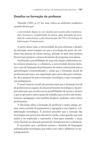 O ambiente virtual de aprendizagem (moodle)  147
Desafios na formação do professor
Almeida (2000, p.12) faz uma crítica ao ambiente acadêmico
quando afirma que:
a universidade depara­‑se com desafios provocados pelas transforma-
ções, incertezas e complexidade da ciência, pelas demandas da socie-
dade do conhecimento e pela disseminação das TICs (Tecnologias de
Informação e Comunicação).
A partir dessa visão, a universidade deveria enfrentar o desafio
da educação nestes tempos em que a tecnologia faz parte do coti-
diano das pessoas de forma maciça, abrindo­‑se para uma postura
flexível que propicie o desenvolvimento de propostas inovadoras.
Analisando a possibilidade de uma articulação colaborativa en-
tre ensinos presenciais e a distância, a universidade deveria deslo-
car o eixo da formação de professores do ensino instrucional para a
aprendizagem contextualizada e, ainda que a formação inicial de
professores preveja a sua capacitação para uma educação continua-
da, deve prepará­‑los para a inovação tecnológica e suas consequên-
cias pedagógicas.
O atual contexto social não permite mais que a formação inicial
de professores se esquive do desenvolvimento tecnológico e da pró-
pria educação que envolva novas possibilidades de acesso e alcance
e que se apresente outro espaço de trabalho que envolva não só pro-
fessores e pedagogos, mas também designers, analistas, entre outros
profissionais.
A discussão sobre a formação do professor é muito antiga, po-
rém, outra vertente de pensamento é agregada a esse objetivo: a al-
fabetização tecnológica. É possível perceber que a inserção das
tecnologias nos processos educativos ainda é uma questão que tem
muito a ser explorada e representa a base para entender e atuar
como docente na educação presencial, semipresencial e a distância.
É necessário que o professor possua o domínio da linguagem
utilizada pelas tecnologias que estão à sua volta e alfabetize­‑se tec-
nologicamente.
 