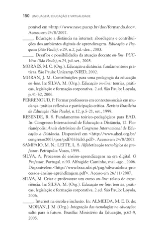 150  LINGUAGEM, EDUCAÇÃO E VIRTUALIDADE
poní­vel em http://www.nave.pucsp.br/doc/formando.doc.
Acesso em 24/8/2007.
_____. Educação a distância na internet: abordagens e contribui-
ções dos ambientes digitais de aprendizagem. Educação e Pes-
quisa (São Paulo), v.29, n.2, jul.­­‑dez., 2003.
_____. Desafios e possibilidades da atuação docente on­­‑line. PUC­
Viva (São Paulo), n.24, jul­­‑set., 2005.
MORAES, M. C. (Org.). Educação a distância: fundamentos e prá­
ticas. São Paulo: Unicamp/NIED, 2002.
MORAN, J. M. Contribuições para uma pedagogia da educação
on­‑line. In: SILVA, M. (Org.). Educação on­­‑line: teorias, práti-
cas, legislação e formação corporativa. 2.ed. São Paulo: Loyola,
p.41­­‑52, 2006.
PERRENOUD, P. Formar professores em contextos sociais em mu­
dança: prática reflexiva e participação crítica. Revista Brasileira
de Educação (São Paulo), n.12, p.5­­‑21, set., 1999.
RESENDE, R. S. Fundamentos teórico­­‑pedagógicos para EAD.
In: Congresso Internacional de Educação a Distância, 12. Flo-
rianópolis: Anais eletrônicos do Congresso Internacional de Edu-
cação a Distância. Disponível em http://www.abed.org.br/
congresso2005/por/pdf/055tcb5.pdf. Acesso em 24/8/2007.
SAMPAIO, M. N.; LEITE, L. S. Alfabetização tecnológica do pro-
fessor. Petrópolis:Vozes, 1999.
SILVA, A. Processos de ensino­­‑aprendizagem na era digital. O
Pro­fessor, Portugal, n.93. Alfragide: Caminho, mai.­­‑ago., 2006.
Dis­ponívelemhttp://www.bocc.ubi.pt/pag/silva­­‑ade­lina­­‑pro­
cessos­­‑ensino­­‑aprendizagem.pdf. Acesso em 26/11/2007.
SILVA, M. Criar e professorar um curso on­­‑line: relato de expe­
riência. In: SILVA, M. (Org.). Educação on­­‑line: teorias, práti-
cas, legislação e formação corporativa. 2.ed. São Paulo: Loyola,
2006.
_____. Internet na escola e inclusão. ��������������������������In: ALMEIDA, M. E. B. de;
MORAN, J. M. (Org.). Integração das tecnologias na educação:
salto para o futuro. Brasília: Ministério da Educação, p.62­­‑9,
2005.
 