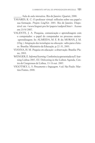 O ambiente virtual de aprendizagem (moodle)  151
______. Sala de aula interativa. Rio de Janeiro: Quartet, 2000.
TAVARES, K. C. O professor virtual: reflexões sobre seu papel e
sua formação. Projeto LingNet. 2001. Rio de Janeiro. Dispo­
nível em www.lingnet.pro.br/papers/eadprof.htm. Acesso
em 23/8/2007.
VALENTE, J. A. Pesquisa, comunicação e aprendizagem com
o computador: o papel do computador no processo ensino­­
‑aprendizagem. In: ALMEIDA, M. E. B. de; MORAN, J. M.
(Org.). Integração das tecnologias na educação: salto para o futu-
ro. Brasília: Ministério da Educação, p.22­­‑31, 2005.
VIANNA, H. M. Pesquisa em educação: a observação. Brasília: Pla-
no, 2003.
WENGER,E.Informallearning.ConferênciaapresentadanaE-lear­
ning Lisboa 2007, EU Delivering in the Lisbon Agenda, Cen-
tro de Congressos de Lisboa, 15­­‑16 out. 2007.
VIGOTSKY, L. S. Pensamento e linguagem. 4.ed. São Paulo: Mar-
tins Fontes, 2008.
 