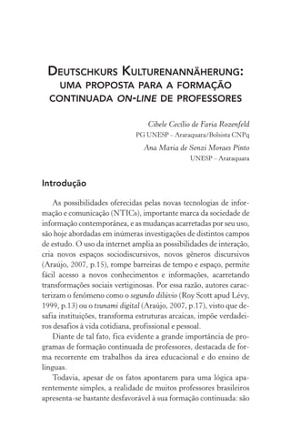 Deutschkurs Kulturenannäherung:
uma proposta para a formação
continuada on­‑line de professores
Cibele Cecílio de Faria Rozenfeld
pg unesp – Araraquara/Bolsista cnpq
Ana Maria de Senzi Moraes Pinto
unesp – Araraquara
Introdução
As possibilidades oferecidas pelas novas tecnologias de infor-
mação e comunicação (NTICs), importante marca da sociedade de
informação contemporânea, e as mudanças acarretadas por seu uso,
são hoje abordadas em inúmeras investigações de distintos campos
de estudo. O uso da internet amplia as possibilidades de interação,
cria novos espaços sociodiscursivos, novos gêneros discursivos
(Araújo, 2007, p.15), rompe barreiras de tempo e espaço, permite
fácil acesso a novos conhecimentos e informações, acarretando
transformações sociais vertiginosas. Por essa razão, autores carac-
terizam o fenômeno como o segundo dilúvio (Roy Scott apud Lévy,
1999, p.13) ou o tsunami digital (Araújo, 2007, p.17), visto que de-
safia instituições, transforma estruturas arcaicas, impõe verdadei-
ros desafios à vida cotidiana, profissional e pessoal.
Diante de tal fato, fica evidente a grande importância de pro-
gramas de formação continuada de professores, destacada de for-
ma recorrente em trabalhos da área educacional e do ensino de
línguas.
Todavia, apesar de os fatos apontarem para uma lógica apa­
rentemente simples, a realidade de muitos professores brasileiros
apresenta­‑se bastante desfavorável à sua formação continuada: são
 