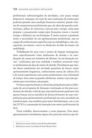154  LINGUAGEM, EDUCAÇÃO E VIRTUALIDADE
profissionais sobrecarregados de atividades, com pouco tempo
disponível, empregos em mais de uma instituição de ensino para
poderem garantir uma condição financeira razoável, grande volu­
me de compromissos profissionais que vão além das paredes insti-
tucionais, pilhas de exercícios e provas para corrigir, aulas para
preparar e pouquíssimo tempo para frequentar cursos e investir
(tempo e dinheiro) em sua formação. É muito comum o professor
sentir a necessidade de um aprimoramento profissional, seja no
campo do conhecimento específico seja no metodológico, não con-
seguindo, no entanto, vencer os obstáculos da falta de tempo e de
mobilidade.
Trabalhando há anos com o ensino de línguas estrangeiras,
mais especificamente como professoras de alemão e na coor­
denação de cursos em institutos de idiomas
ou em formação ini-
cial,
verificamos que essa realidade é também recorrente entre
os profissionais da área de ensino de alemão. Percebemos que mui­
tos desses professores em atividade gostariam de buscar maior
aprimoramento linguístico, conhecimento acerca da cultura­‑alvo
e de trocar experiências com outros profissionais, mas a limitação
de tempo, bem como as grandes distâncias, muitas vezes não per­
mitem que concretizem um projeto.
Os fatos expostos foram os elementos propulsores para a elabo-
ração de um programa de formação continuada on­‑line para pro-
fessores de alemão, a fim de que esses profissionais pudessem não
apenas buscar novos caminhos de desenvolvimento de suas com-
petências para aprimoramento profissional em uma sociedade em
transformação, mas também para maior familiarização com o uso
das NTICs e a promoção de interação com outros profissionais da
área.
Neste trabalho, descreveremos o curso proposto. Para tanto,
apresentaremos inicialmente alguns dos preceitos teóricos que de-
	Referência à autora Cibele Cecílio de Faria Rozenfeld.
	 Referência à autora Ana Maria de Senzi Moraes Pinto.
 