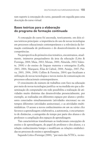 Deutschkurs Kulturenannäherung  155
ram suporte à concepção do curso, passando em seguida para uma
descrição do curso virtual.
Bases teóricas para a elaboração
do programa de formação continuada
A concepção do curso foi ancorada, teoricamente, em dois ei-
xos teóricos principais: a importância do uso de novas tecnologias
em processos educacionais contemporâneos e a relevância da for-
mação continuada de professores e do desenvolvimento de suas
competências.
Na perspectiva do primeiro eixo temático, encontramos, atual­
mente, inúmeros pesquisadores da área da educação (Litto 
Formiga, 2008; Maia, 2003; Moran, 2000; Almeida, 2003;Valen-
te, 2008) e do ensino de línguas materna e estrangeira (Leffa,
2005, 2006; Marquesi, Elias  Cabral, 2008; Araújo, 2007; Pai-
va, 2005, 2006, 2008; Collins  Ferreira, 2004) que focalizam a
utilização de novas tecnologias e novos meios de comunicação em
processos educacionais contemporâneos.
O crescimento do número de trabalhos com foco na educação
por meio de novas tecnologias justifica­‑se na medida em que a dis-
seminação do computador em rede possibilita a realização de ati­
vidades muito distintas das desenvolvidas presencialmente, por
exemplo, as realizadas em diferentes espaços por alunos e profes­
sores conectados simultaneamente (atividades síncronas) ou em
tempos diferentes (atividades assíncronas), e as atividades multi-
midiáticas. O acesso a novos conhecimentos em um ou vários clics
favorece a aprendizagem colaborativa, a autonomia, o encurtamen-
to de distâncias, a autogestão do tempo por parte dos alunos e do
professor e a ampliação dos espaços de aprendizagem.
Tais características transformam as tradicionais concepções de
ensino e de aprendizagem, do papel do professor e dos alunos, e a
relação conhecimento/tempo e modificam as relações estabeleci-
das no processo de ensino e aprendizagem.
Segundo Litto e Formiga (2008), “por meio das NTICs, os mo-
 
