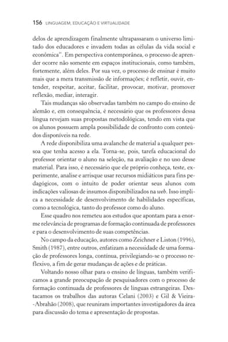 156  LINGUAGEM, EDUCAÇÃO E VIRTUALIDADE
delos de aprendizagem finalmente ultrapassaram o universo limi-
tado dos educadores e invadem todas as células da vida social e
econômica”. Em perspectiva contemporânea, o processo de apren-
der ocorre não somente em espaços institucionais, como também,
fortemente, além deles. Por sua vez, o processo de ensinar é muito
mais que a mera transmissão de informações; é refletir, ouvir, en-
tender, respeitar, aceitar, facilitar, provocar, motivar, promover
reflexão, mediar, interagir.
Tais mudanças são observadas também no campo do ensino de
alemão e, em consequência, é necessário que os professores dessa
língua revejam suas propostas metodológicas, tendo em vista que
os alunos possuem ampla possibilidade de confronto com conteú-
dos disponíveis na rede.
A rede disponibiliza uma avalanche de material a qualquer pes-
soa que tenha acesso a ela. Torna­‑se, pois, tarefa educacional do
professor orientar o aluno na seleção, na avaliação e no uso desse
material. Para isso, é necessário que ele próprio conheça, teste, ex-
perimente, analise e arrisque usar recursos midiáticos para fins pe-
dagógicos, com o intuito de poder orientar seus alunos com
indicações valiosas de insumos disponibilizados na web. Isso impli-
ca a necessidade de desenvolvimento de habilidades específicas,
como a tecnológica, tanto do professor como do aluno.
Esse quadro nos remeteu aos estudos que apontam para a enor-
me relevância de programas de formação continuada de professores
e para o desenvolvimento de suas competências.
No campo da educação, autores como Zeichner e Liston (1996),
Smith (1987), entre outros, enfatizam a necessidade de uma forma-
ção de professores longa, contínua, privilegiando­‑se o processo re-
flexivo, a fim de gerar mudanças de ações e de práticas.
Voltando nosso olhar para o ensino de línguas, também verifi-
camos a grande preocupação de pesquisadores com o processo de
formação continuada de professores de línguas estrangeiras. Des­
tacamos os trabalhos das autoras Celani (2003) e Gil  Vieira­
‑Abrahão (2008), que reuniram importantes investigadores da área
para discussão do tema e apresentação de propostas.
 