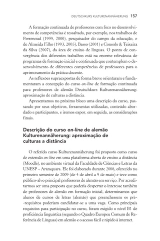 Deutschkurs Kulturenannäherung  157
A formação continuada de professores com foco no desenvolvi-
mento de competências é ressaltada, por exemplo, nos trabalhos de
Perrenoud (1999, 2000), pesquisador do campo da educação, e
de Almeida Filho (1993, 2005), Basso (2001) e Consolo  Teixei­ra
da Silva (2007), da área de ensino de línguas. O ponto de con­
vergência dos diferentes trabalhos está na enorme relevância de
programas de formação inicial e continuada que contemplem o de-
senvolvimento de diferentes competências de professores para o
aprimoramento da prática docente.
As reflexões supraexpostas de forma breve orientaram e funda-
mentaram a concepção do curso on­‑line de formação continuada
para professores de alemão Deutschkurs Kulturenannäherung:
aproximação de culturas a distância.
Apresentamos no próximo bloco uma descrição do curso, pas-
sando por seus objetivos, ferramentas utilizadas, conteúdo abor­
dado e participantes, e iremos expor, em seguida, as considerações
finais.
Descrição do curso on­‑line de alemão
Kulturenannäherung: aproximação de
culturas a distância
O referido curso Kulturenannäherung foi proposto como curso
de extensão on­‑line em uma plataforma aberta de ensino a distância
(Moodle), no ambiente virtual da Faculdade de Ciências e Letras da
Unesp – Araraquara. Ele foi elaborado durante 2008, oferecido no
primeiro semestre de 2009 (de 4 de abril a 9 de maio) e teve como
público­‑alvo principal professores de alemão em serviço. Por acredi-
tarmos ser uma proposta que poderia despertar o interesse também
de professores de alemão em formação inicial, determinamos que
alunos de cursos de letras (alemão) que preenchessem os pré­
‑requisitos poderiam candidatar­‑se a uma vaga. Como principais
requisitos para participação no curso, foram exigido o nível B1 de
proficiência linguística (segundo o Quadro Europeu Comum de Re-
ferência de Línguas) em alemão e o acesso fácil e rápido à internet.
 