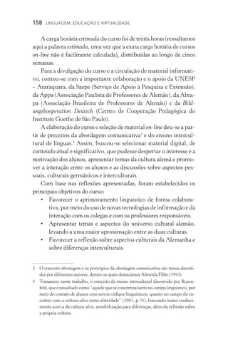 158  LINGUAGEM, EDUCAÇÃO E VIRTUALIDADE
A carga horária estimada do curso foi de trinta horas (res­sal­tamos
aqui a palavra estimada, uma vez que a exata carga horá­ria de cursos
on­‑line não é facilmente calculada), distribuídas ao lon­go de cinco
semanas.
Para a divulgação do curso e a circulação de material informati-
vo, contou­‑se com a importante colaboração e o apoio da Unesp
– Araraquara, da Saepe (Serviço de Apoio à Pesquisa e Extensão),
da Appa (Associação Paulista de Professores de Alemão), da Abra-
pa (Associação Brasileira de Professores de Alemão) e da Bild­
ungskooperation Deutsch (Centro de Cooperação Pedagógica do
Instituto Goethe de São Paulo).
A elaboração do curso e seleção de material on­‑line deu­‑se a par-
tir de preceitos da abordagem comunicativa
e do ensino intercul-
tural de línguas.
Assim, buscou­‑se selecionar material digital, de
conteúdo atual e significativo, que pudesse despertar o interesse e a
motivação dos alunos, apresentar temas da cultura alemã e promo-
ver a interação entre os alunos e as discussões sobre aspectos pes­
soais, culturais germânicos e interculturais.
Com base nas reflexões apresentadas, foram estabelecidos os
principais objetivos do curso:
•	 Favorecer o aprimoramento linguístico de forma colabora­
tiva, por meio do uso de novas tecnologias de informação e da
interação com os colegas e com os professores responsáveis.
•	Apresentar temas e aspectos do universo cultural alemão,
levando a uma maior aproximação entre as duas culturas.
•	 Favorecer a reflexão sobre aspectos culturais da Alemanha e
sobre diferenças interculturais.
	O conceito abordagem e os princípios da abordagem comunicativa são temas discuti-
dos por diferentes autores, dentre os quais destacamos Almeida Filho (1993).
	Tomamos, neste trabalho, o conceito de ensino intercultural discorrido por Rozen-
feld, que é ressaltado como “aquele que se concretiza tanto no campo linguístico, por
meio do contato de alunos com novos códigos linguísticos, quanto no campo do en-
contro com a cultura­‑alvo como alteridade” (2007, p.74), buscando maior conheci-
mento acerca da cultura­‑alvo, sensibilização para diferenças, além da reflexão sobre
a própria cultura.
 
