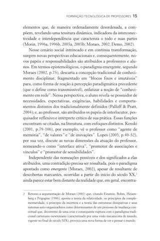FORMAÇÃO TECNOLÓGICA DE PROFESSORES  15
elementos que, de maneira ordenadamente desordenada, a com-
põem, revelando uma tessitura dinâmica, indicadora da interconec-
tividade e interdependência que caracteriza o todo e suas partes
(Morin, 1996a, 1996b, 2005a, 2005b; Moraes, 2002; Demo, 2002).
Nesse cenário social intrincado e em contínua transformação,
surgem novas perspectivas educacionais e, consequentemente, no-
vos papéis e responsabilidades são atribuídos a professores e alu-
nos. Em termos epistemológicos, o paradigma emergente, segundo
Moraes (2002, p.75), descarta a concepção tradicional de conheci-
mento disciplinar, fragmentado em “blocos fixos e imutáveis”
para, como forma de reação à percepção paradigmática precedente
(que o define como transmissível), enfatizar a noção de “conheci-
mento em rede”. Nessa perspectiva, o aluno revela-se possuidor de
necessidades, expectativas, exigências, habilidades e comporta-
mentos distintos dos tradicionalmente definidos (Palloff  Pratt,
2004); e, ao professor, são atribuídos os papéis de interlocutor, pes-
quisador reflexivo e intérprete crítico de sua prática. Essas funções
encontram-se citadas, na literatura, com enfoques distintos. Kenski
(2001, p.79-106), por exemplo, vê o professor como “agente de
memória”, “de valores” e “de inovações”. Lopes (2005, p.40-52),
por sua vez, discute as novas dimensões da atuação do professor,
nomeando-o como “interface ativa”, “promotor de associações e
vínculos” e “promotor de sensibilidades”.
Independente das nomeações possíveis e dos significados a elas
atribuídos, uma contradição precisa ser ressaltada, pois o paradigma
apontado como emergente (Moraes, 2002), apesar de resultante de
descobertas marcantes, ocorridas a partir do início do século XX,
ainda parece estar bem distante da realidade que, em geral, encontra-
	Retomo a argumentação de Moraes (2002) que, citando Einstein, Bohm, Heisen-
berg e Prigogine (1986), aponta a teoria da relatividade, os princípios da comple-
mentaridade, o princípio da incerteza e a teoria das estruturas dissipativas e seus
sistemas auto-organizadores como determinantes de um processo de mudança con-
ceitual que, decorrente de uma crise e consequente ruptura com o paradigma tradi-
cional cartesiano-newtoniano (caracterizado por uma visão mecanicista de mundo,
vigente no final do século XIX), provoca uma nova forma de ver e pensar o mundo.
 