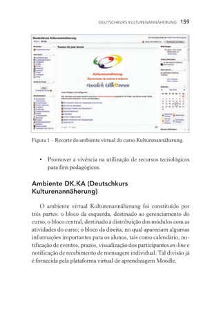 Deutschkurs Kulturenannäherung  159
•	 Promover a vivência na utilização de recursos tecnológicos
para fins pedagógicos.
Ambiente DK.KA (Deutschkurs
Kulturenannäherung)
O ambiente virtual Kulturenannäherung foi constituído por
três partes: o bloco da esquerda, destinado ao gerenciamento do
curso; o bloco central, destinado à distribuição dos módulos com as
atividades do curso; o bloco da direita, no qual apareciam algumas
informações importantes para os alunos, tais como calendário, no-
tificação de eventos, prazos, visualização dos participantes on­‑line e
notificação de recebimento de mensagem individual. Tal divisão já
é fornecida pela plataforma virtual de aprendizagem Moodle.
Figura 1 – ��������������������������������������������������������Recorte do ambiente virtual do curso Kulturenannäherung.
 