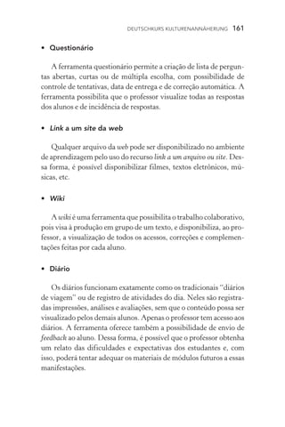 Deutschkurs Kulturenannäherung  161
•	 Questionário
A ferramenta questionário permite a criação de lista de pergun-
tas abertas, curtas ou de múltipla escolha, com possibilidade de
controle de tentativas, data de entrega e de correção automática. A
ferramenta possibilita que o professor visualize todas as respostas
dos alunos e de incidência de respostas.
•	 Link a um site da web
Qualquer arquivo da web pode ser disponibilizado no ambiente
de aprendizagem pelo uso do recurso link a um arquivo ou site. Des-
sa forma, é possível disponibilizar filmes, textos eletrônicos, mú­
sicas, etc.
•	 Wiki
A wiki é uma ferramenta que possibilita o trabalho colabora­tivo,
pois visa à produção em grupo de um texto, e disponibiliza, ao pro-
fessor, a visualização de todos os acessos, correções e complemen-
tações feitas por cada aluno.
•	 Diário
Os diários funcionam exatamente como os tradicionais “diários
de viagem” ou de registro de atividades do dia. Neles são registra-
das impressões, análises e avaliações, sem que o conteúdo possa ser
visualizado pelos demais alunos. Apenas o professor tem acesso aos
diários. A ferramenta oferece também a possibilidade de envio de
feedback ao aluno. Dessa forma, é possível que o professor obtenha
um relato das dificuldades e expectativas dos estudantes e, com
isso, poderá tentar adequar os materiais de módulos futuros a essas
manifestações.
 