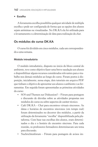 162  LINGUAGEM, EDUCAÇÃO E VIRTUALIDADE
•	 Escolha
A ferramenta escolha possibilita qualquer atividade de múltipla
escolha e pode ser configurada de forma que as opções dos alunos
sejam anônimas ou visualizadas. No DK.KA ela foi utilizada para
o levantamento e a determinação de data para realização do chat.
Os módulos do curso DK.KA
O curso foi dividido em cinco módulos, cada um corresponden-
do a uma semana.
Módulo introdutório
O módulo introdutório, disposto no início do bloco central do
ambiente, teve como objetivo fazer uma breve saudação aos alunos
e disponibilizar alguns recursos considerados relevantes para o tra-
balho nos demais módulos ao longo do curso. Foram postos à dis-
posição, inicialmente, nessa etapa, dois tutoriais em arquivo PDF
que tinham o objetivo de apresentar aos alunos o ambiente e as fer-
ramentas. Em seguida foram apresentadas as primeiras atividades
do curso:
•	 SOS und Themen zur Diskussion!! – Fórum para postagem
e discussão de dúvidas sobre as atividades propostas nos
módulos do curso ou sobre aspectos de caráter técnico.
•	Café DK.KA – Chat para encontros virtuais síncronos. As
datas e horários de encontros síncronos (em tempo real)
foram determinados no decorrer dos módulos, a partir da
utilização da ferramenta “escolha” disponibilizada pela pla-
taforma. Com base nas escolhas dos alunos, eram determi-
nados o dia e o horário do encontro síncrono. Para cada
reunião, os professores formadores determinavam um tema
para discussão.
•	Nachrichtenforum – Fórum para postagem de avisos im-
 