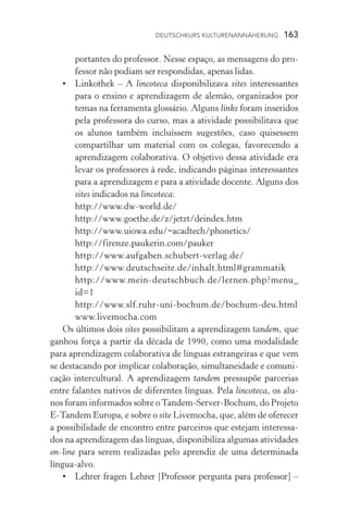 Deutschkurs Kulturenannäherung  163
portantes do professor. Nesse espaço, as mensagens do pro-
fessor não podiam ser respondidas, apenas lidas.
•	Linkothek – A lincoteca disponibilizava sites interessantes
para o ensino e aprendizagem de alemão, organizados por
temas na ferramenta glossário. Alguns links foram inseridos
pela professora do curso, mas a atividade possibilitava que
os alunos também incluíssem sugestões, caso quisessem
compartilhar um material com os colegas, favorecendo a
aprendizagem colaborativa. O objetivo dessa atividade era
levar os professores à rede, indicando páginas interessantes
para a aprendizagem e para a atividade docente. Alguns dos
sites indicados na lincoteca:
	 http://www.dw­‑world.de/
	 http://www.goethe.de/z/jetzt/deindex.htm
	 http://www.uiowa.edu/~acadtech/phonetics/
	 http://firenze.paukerin.com/pauker
	 http://www.aufgaben.schubert­‑verlag.de/
	 http://www.deutschseite.de/inhalt.html#grammatik
	 http://www.mein­‑deutschbuch.de/lernen.php?menu_
id=1
	 http://www.slf.ruhr­‑uni­‑bochum.de/bochum­‑deu.html
	 www.livemocha.com
Os últimos dois sites possibilitam a aprendizagem tandem, que
ganhou força a partir da década de 1990, como uma modalidade
para aprendizagem colaborativa de línguas estrangeiras e que vem
se destacando por implicar colaboração, simultaneidade e comuni-
cação intercultural. A aprendizagem tandem pressupõe parcerias
entre falantes nativos de diferentes línguas. Pela lincoteca, os alu-
nos foram informados sobre oTandem­‑Server­‑Bochum, do Projeto
E­‑Tandem Europa, e sobre o site Livemocha, que, além de oferecer
a possibilidade de encontro entre parceiros que estejam interessa-
dos na aprendizagem das línguas, disponibiliza algumas atividades
on­‑line para serem realizadas pelo aprendiz de uma determinada
língua­‑alvo.
•	Lehrer fragen Lehrer [Professor pergunta para professor] –
 