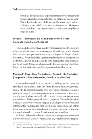 164  LINGUAGEM, EDUCAÇÃO E VIRTUALIDADE
Fórum de discussão entre os participantes sobre o processo de
ensino e aprendizagem do alemão e da prática de sala de aula.
•	 Meine Eindrücke und Reflexionen [Minhas impressões e
reflexões] – Atividade elaborada na ferramenta diário para
relato individual das impressões e das reflexões surgidas ao
longo do curso.
Módulo 1. Einstieg in die Arbeit: sich kennen lernen
[Início do trabalho: conhecer­‑se]
Esse módulo apresentava as diferentes ferramentas do ambiente
e fazia os alunos conhecer seus colegas, além de apresentar alguns
si­tes interessantes para o ensino e aprendizagem da língua alemã.
Para tanto, foram incluídas algumas tarefas (leitura e compreensão
de textos, a partir de indicação de links pertinentes para professo-
res de alemão), fóruns de discussão de dúvidas dos participantes,
fórum de discussão sobre os links apresentados na lincoteca.
Módulo 2. Etwas über Deutschland, Deutsch, die Deutschen
[Um pouco sobre a Alemanha, alemão e os alemães]
O tema desse módulo é a Alemanha, sua língua e seu povo. As
atividades são iniciadas com um filme doYoutube (www.youtube.
com), site de disponibilização livre de vídeos. Ressalta­‑se aqui o
potencial dessa ferramenta como recurso pedagógico: o Youtube é
um site gratuito bastante utilizado por jovens internautas para en-
tretenimento. Nele é possível acessar pequenos filmes de temáticas
distintas, desde vídeos mais simples e amadores a outros bastante
interessantes e adequados para a utilização pedagógica. Ao entrar
nesse site, pode­‑se fazer uma busca por tema, interesse, nome, au-
tor, ou ainda endereço completo de um vídeo específico.
O filme utilizado na abertura desse módulo apresenta cenas do
universo cultural alemão.
Após assisti­‑lo, o aluno deveria respon-
	O filme utilizado foi Lernen Sie Deutschland kennen. Disponível no Youtube em
http://www.youtube.com/watch?gl=BRhl=ptv=SMV5H0lnfAw.
 
