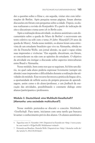 Deutschkurs Kulturenannäherung  165
der a questões sobre o filme e, em seguida, visitar sites com infor-
mações de Berlim. Após pesquisa nessas páginas, foram abertas
discussões em fórum com perguntas sobre a cidade. Depois, os alu-
nos realizaram a revisão do Konjunktiv II a partir de indicação de
sites e discutiram o tema wenn ich in Berlin wäre.
Após a realização dessa atividade, os alunos assistiram a um do-
cumentário sobre a queda do Muro de Berlim
e escreveram um
texto coletivo na wiki com o tema 20 Jahre Mauerfall [20 anos da
queda do Muro]. Ainda nesse módulo, os alunos leram uma entre-
vista de um estudante brasileiro que vive na Alemanha, obtida no
site da Deutsche Welle, um jornal alemão, na qual o rapaz relata
suas impressões e vivências.
Em seguida, discutiram, em fórum,
se concordavam ou não com as opiniões do estudante. O objetivo
da atividade era instigar a discussão sobre aspectos interculturais
entre Brasil e Alemanha.
Nesse módulo, bem como nos que se seguiram, foi feito um diá­
rio, no qual cada aluno poderia expressar livremente (sempre em
alemão) suas impressões e dificuldades durante a realização das ati-
vidades do módulo. Esse recurso favoreceu a prática da língua­‑alvo,
a oportunidade de refletir acerca do próprio processo de aprendi­
zagem, assim como o do aluno/professor, e um feedback da exe­
cução das atividades, possibilitando o constante diálogo entre
alunos/participantes e professores.
Módulo 3. Deutschland: eine Multikulti­‑Gesellschaft?
[Alemanha: uma sociedade multicultural?]
Nesse módulo pretendeu­‑se discutir o conceito Multikulti­
‑Gesellschaft. Para tanto, iniciamos com uma tarefa que buscava
levantar o conhecimento prévio dos alunos. Os alunos assistiram a
	 Tageschau vom 10. November 1989. Disponível noYoutube em http://www.youtu-
be.com/watch?v=EQpeNuZK­‑Mcfeature=related.
	 Fernando aus Brasilien. Deutsche Welle. Disponível em http://deutsche­‑welle.de/
dw/article/0,,4062230,00.html.
 