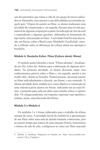 166  LINGUAGEM, EDUCAÇÃO E VIRTUALIDADE
um documentário que relata a vida de um grupo de turcos radica-
dos na Alemanha, seus anseios e suas dificuldades encontradas na-
quele país.
Depois de assistir ao filme, os alunos realizaram uma
ativi­dade de compreensão e, em seguida, fizeram uma revisão gra-
matical de algumas conjunções a partir da indicação de sites da web
e responderam a algumas questões, elaboradas na ferramenta do
tipo tarefa, relacionadas ao filme. A atividade final foi uma discus-
são, em fórum, sobre o Brasil como Multikulti­‑Gesellschaft, visan-
do à reflexão sobre as diferenças da cultura alemã em oposição à
brasileira.
Módulo 4. Deutsche Kultur: Filme [Cultura alemã: filmes]
O módulo quatro abordou o tema “Filmes alemães”, focalizan-
do em Das Leben der Anderen para a elaboração de algumas ativi­
dades. Na primeira atividade, os alunos deveriam expor seus
conhecimentos prévios sobre o filme e, em seguida, assistir a um
trailler dele, obtido no Youtube. Posteriormente, deveriam assistir
ao filme individualmente e discutir, em fórum, o seu conteúdo. A
última atividade desse módulo teve como objetivo a construção de
uma videoteca pelos alunos em fórum, indicando um ou mais fil-
mes, e postando para cada um deles uma resenha crítica e o gênero
dele. Os colegas poderiam, em resposta, expressar suas opiniões e
realizar, assim, uma discussão dos filmes.
Módulo 5 e Módulo 6
Os módulos 5 e 6 foram elaborados para o trabalho da última
semana do curso. A atividade inicial do módulo foi a apresentação
de um filme sobre uma aula de alemão bastante controversa, pois
ao mesmo tempo que tratava de uma situação fictícia, humorística
e irônica de sala de aula, configurava­‑se como um filme marcado
	 Muslime in Hamburg. Disponível no Youtube em “http://www.youtube.com/
watch?v=W_l_T4p8p3w.
 