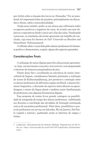 Deutschkurs Kulturenannäherung  167
por clichês sobre a situação dos turcos na Alemanha.
Por ser para-
doxal, foi importante fonte de questões, principalmente em discus-
sões e fórum, sobre a interculturalidade.
Ainda nesse módulo, pediu­‑se aos alunos que refletissem sobre
os aspectos positivos e negativos do curso, de acordo com seus ob-
jetivos e expectativas desde o início até o fim das aulas. Finalizando
o processo, os estudantes deveriam apresentar um trabalho de con-
clusão, cujo tema foi Internet im DaF­‑Unterricht ou Brasilien und
Deutschland: Kulturaustausch.
A reflexão sobre o curso feita pelos alunos/professores foi bastan-
te positiva e destacaremos, a seguir, alguns dos aspectos apontados.
Considerações finais
A utilização de meios digitais para fins educacionais apresenta­
‑se, hoje, em movimento crescente e irreversível e vem despertando
o interesse de inúmeros pesquisadores da área.
Diante desse fato e acreditando na relevância do ensino inter-
cultural de línguas, consideramos bastante pertinente a realização
de cursos de Kulturenanäherung, por promover a interação entre
os alunos/professores de diferentes regiões do Brasil, o desenvolvi-
mento linguístico, a discussão de aspectos interculturais na apren-
dizagem e ensino da língua alemã e também maior familiarização
de professores com algumas ferramentas digitais.
Essa proposta de ensino levou grande vantagem na possibili­
dade de autogestão de tempo dos alunos/professores, viabilizando
aos docentes a conciliação das atividades de formação continuada
com as de sua prática profissional. Além disso, possibilitou o aces-
so de professores em serviço em Salvador, Rio de Janeiro, São Pau-
lo (capital e interior), quebrando assim as barreiras de espaço e
tempo.
	 Ladykracher: Deutschunterricht für türkische Mitbürger. ��������������Disponível no site My Vi-
deo em http://www.myvideo.de/watch/6041569/Ladykracher_Deutschunter-
richt.
 