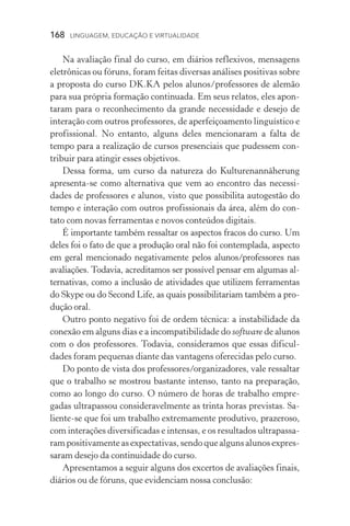 168  LINGUAGEM, EDUCAÇÃO E VIRTUALIDADE
Na avaliação final do curso, em diários reflexivos, mensagens
eletrônicas ou fóruns, foram feitas diversas análises positivas sobre
a proposta do curso DK.KA pelos alunos/professores de alemão
para sua própria formação continuada. Em seus relatos, eles apon-
taram para o reconhecimento da grande necessidade e desejo de
interação com outros professores, de aperfeiçoamento linguístico e
profissional. No entanto, alguns deles mencionaram a falta de
tempo para a realização de cursos presenciais que pudessem con-
tribuir para atingir esses objetivos.
Dessa forma, um curso da natureza do Kulturenannäherung
apresenta­‑se como alternativa que vem ao encontro das necessi­
dades de professores e alunos, visto que possibilita autogestão do
tempo e interação com outros profissionais da área, além do con­
tato com novas ferramentas e novos conteúdos digitais.
É importante também ressaltar os aspectos fracos do curso. Um
deles foi o fato de que a produção oral não foi contemplada, aspecto
em geral mencionado negativamente pelos alunos/professores nas
avaliações. Todavia, acreditamos ser possível pensar em algumas al-
ternativas, como a inclusão de atividades que utilizem ferramentas
do Skype ou do Second Life, as quais possibilitariam também a pro-
dução oral.
Outro ponto negativo foi de ordem técnica: a instabilidade da
conexão em alguns dias e a incompatibilidade do software de alunos
com o dos professores. Todavia, consideramos que essas dificul­
dades foram pequenas diante das vantagens oferecidas pelo curso.
Do ponto de vista dos professores/organizadores, vale ressaltar
que o trabalho se mostrou bastante intenso, tanto na preparação,
como ao longo do curso. O número de horas de trabalho empre­
gadas ultrapassou consideravelmente as trinta horas previstas. Sa-
liente-se que foi um trabalho extremamente produtivo, prazeroso,
com interações diversificadas e intensas, e os resultados ultrapassa-
ram positivamente as expectativas, sendo que alguns alunos expres­
saram desejo da continuidade do curso.
Apresentamos a seguir alguns dos excertos de avaliações finais,
diários ou de fóruns, que evidenciam nossa conclusão:
 