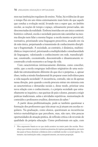 16  LINGUAGEM, EDUCAÇÃO E VIRTUALIDADE
mos nas instituições regulares de ensino. Nelas, há evidências de que
o tempo flui em um ritmo extremamente mais lento do que aquele
que conduz a evolução social, levando-nos a supor que, no âmbito
escolar, as noções de tempo e espaço, zelosamente preservadas, são
desconectadas da realidade. Embora inseridas em um único contexto
histórico-cultural, escola e sociedade parecem não caminhar na mes-
ma direção nem falar a mesma língua: a escola mostra-se previsível,
normativa, priorizando uma linguagem prescritiva, atuando em via
de mão única, perpetuando a transmissão de conhecimento discipli-
nar e fragmentado. A sociedade, ao contrário, é dinâmica, multimi-
diática e imprevisível, priorizando a multiplicidade e simultaneidade
de linguagens, valorizando o conhecimento em rede, transdiscipli-
nar, construído, coconstruído, desconstruído e dinamicamente re-
construído a todo momento e ao longo da vida.
Com características intrinsecamente distintas, como conceber,
então, que a escola congregue indivíduos originários de uma socie­
dade tão estruturalmente diferente do que ela é e perpetua, e, apesar
disso, tenha a missão fundamental de preparar esses indivíduos para
a vida naquela sociedade? A incoerência, contudo, não se dá apenas
nessa direção, pois quando a escola procura entrar em sintonia com
as características e demandas sociais e, desse modo, priorizar uma
nova relação com o conhecimento, é a própria sociedade que estra-
nhamente se inquieta e, nas queixas de pais e alunos, passam a exigir
práticas tradicionais, aulas e atividades repetitivas, memorização de
conteúdos e professores eruditos, detentores do saber.
A partir dessa problematização, pode-se também questionar a
formação dos professores que irão atuar ou já atuam em escolas re­
gu­lares. Na graduação, como alunos, questionam as incoerências
teó­rico-metodológicas que percebem, mas, não raro, têm poucas
opor­tunidades de atuação prática, de reflexão crítica e de reversão de
qualidade da própria educação. Como profissionais em ação, com
	 Meu argumento baseia-se no que ainda acontece na maior parte das escolas. Reco­
nheço que existem exceções e tentativas pioneiras de ruptura paradigmática, por meio
das quais se busca diminuir a distância entre a realidade escolar e a social vigente. En-
tretanto, tais instituições estão, comparativamente, em menor proporção.
 