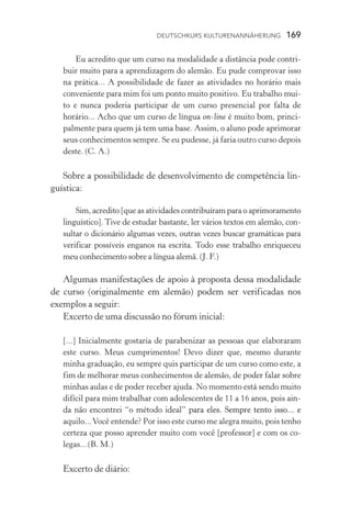 Deutschkurs Kulturenannäherung  169
Eu acredito que um curso na modalidade a distância pode contri-
buir muito para a aprendizagem do alemão. Eu pude comprovar isso
na prática... A possibilidade de fazer as atividades no horário mais
conveniente para mim foi um ponto muito positivo. Eu trabalho mui-
to e nunca poderia participar de um curso presencial por falta de
ho­rário... Acho que um curso de língua on­‑line é muito bom, princi-
palmente para quem já tem uma base. Assim, o aluno pode aprimorar
seus conhecimentos sempre. Se eu pudesse, já faria outro curso depois
deste. (C. A.)
Sobre a possibilidade de desenvolvimento de competência lin-
guística:
Sim, acredito [que as atividades contribuíram para o aprimoramento
linguístico]. Tive de estudar bastante, ler vários textos em alemão, con-
sultar o dicionário algumas vezes, outras vezes buscar gramáticas para
verificar possíveis enganos na escrita. Todo esse trabalho enriqueceu
meu conhecimento sobre a língua alemã. (J. F.)
Algumas manifestações de apoio à proposta dessa modalidade
de curso (originalmente em alemão) podem ser verificadas nos
exemplos a seguir:
Excerto de uma discussão no fórum inicial:
[...] Inicialmente gostaria de parabenizar as pessoas que elaboraram
este curso. Meus cumprimentos! Devo dizer que, mesmo durante
minha graduação, eu sempre quis participar de um curso como este, a
fim de melhorar meus conhecimentos de alemão, de poder falar sobre
minhas aulas e de poder receber ajuda. No momento está sendo muito
difícil para mim trabalhar com adolescentes de 11 a 16 anos, pois ain-
da não encontrei “o método ideal������������������������������������”�����������������������������������para eles. Sempre tento isso... e
aquilo...Você entende? Por isso este curso me alegra muito, pois tenho
certeza que posso aprender muito com você [professor] e com os co­
legas...(B. M.)
Excerto de diário:
 