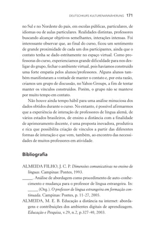 Deutschkurs Kulturenannäherung  171
no Sul e no Nordeste do país, em escolas públicas, particulares, de
idiomas ou de aulas particulares. Realidades distintas, professores
buscando alcançar objetivos semelhantes, interações intensas. Foi
interessante observar que, ao final do curso, ficou um sentimento
de grande proximidade de cada um dos participantes, ainda que o
contato tenha se dado estritamente no espaço virtual. Como pro-
fessoras do curso, experienciamos grande dificuldade para nos des-
ligar do grupo, fechar o ambiente virtual, pois havíamos construído
uma forte empatia pelos alunos/professores. Alguns alunos tam-
bém manifestaram a vontade de manter o contato e, por esta razão,
criamos um grupo de discussão, noYahoo Groups, a fim de tentar
manter os vínculos construídos. Porém, o grupo não se manteve
por muito tempo em contato.
Não houve ainda tempo hábil para uma análise minuciosa dos
dados obtidos durante o curso. No entanto, é possível afirmarmos
que a experiência de interação de professores de língua alemã, de
vá­rios estados brasileiros, de ensino a distância com a finalidade
de aprimoramento docente, é uma proposta inovadora, produtiva
e rica que possibilita criação de vínculos a partir das diferentes
formas de interação e que vem, também, ao encontro das necessi-
dades de muitos professores em atividade.
Bibliografia
ALMEIDA FILHO, J. C. P. Dimensões comunicativas no ensino de
línguas. Campinas: Pontes, 1993.
_____. Análise de abordagem como procedimento de auto­­‑conhe­
cimento e mudança para o professor de língua estrangeira. In:
_____ (Org.). O professor de língua estrangeira em formação con­
tinuada. Campinas: Pontes, p. 11­­‑27, 2005.
ALMEIDA, M. E. B. Educação a distância na internet: aborda-
gens e contribuições dos ambientes digitais de aprendizagem.
Educação e Pesquisa, v.29, n.2, p.327­­‑40, 2003.
 