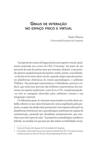 Graus de interação
no espaço físico e virtual
Paulo Oliveira
Universidade Estadual de Campinas
A proposta de ensino de língua alemã com suporte virtual, atual­
mente praticada nos cursos do CEL/Unicamp,
faz parte de um
percurso de mais de quinze anos que remonta, destarte, a um perío-
do anterior à popularização da internet, tendo, porém, consolidado­
‑se de fato só no início deste século, quando surgiu uma das primei-
ras plataformas eletrônicas de ensino­‑aprendizagem, o ambiente
TelEduc.
Sua principal característica é o hibridismo convicto e ra-
dical, que tenta tirar proveito das melhores características dos ma-
teriais em suporte tradicional, como livro e CD, complementando­
‑os com as vantagens oferecidas pelos ambientes virtuais e sua
integração à internet.
Os diferentes graus de interação mencionados no título deste tra-
balho referem-se aos vários formatos de cursos englobados pela pro-
posta, os quais vão desde aulas presenciais (com suporte adicional via
plataformas eletrônicas) até a aprendizagem autônoma em regime de
autoinstrução, passando por disciplinas semipresenciais, que mes-
clam esses dois tipos de aula. A perspectiva metodológica também é
híbrida, na medida em que procura dar ênfase às habilidades recep­
	Centro de Ensino de Línguas da Universidade de Campinas.
	 Um histórico abreviado do percurso da área de alemão do CEL/Unicamp no ensino
a distância pode ser lido em Oliveira,Wucherpfenning Vetter, 2008.
 
