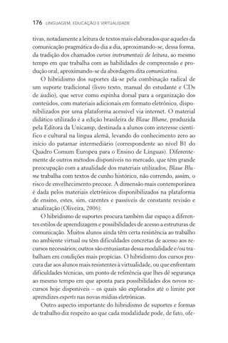 176  LINGUAGEM, EDUCAÇÃO E VIRTUALIDADE
tivas, notadamente a leitura de textos mais elaborados que aqueles da
comunicação pragmática do dia a dia, aproximando­‑se, dessa forma,
da tradição dos chamados cursos instrumentais de leitura, ao mesmo
tempo em que trabalha com as habilidades de compreensão e pro­
dução oral, aproximando­‑se da abordagem dita comunicativa.
O hibridismo dos suportes dá­‑se pela combinação radical de
um suporte tradicional (livro texto, manual do estudante e CDs
de áudio), que serve como espinha dorsal para a organização dos
conteúdos, com materiais adicionais em formato eletrônico, dispo-
nibilizados por uma plataforma acessível via internet. O material
didático utilizado é a edição brasileira de Blaue Blume,�����������produzida
pela Editora da Unicamp, destinada a alunos com interesse cientí-
fico e cultural na língua alemã, levando do conhecimento zero ao
início do patamar intermediário (correspondente ao nível B1 do
Quadro Comum Europeu para o Ensino de Línguas). Diferente-
mente de outros métodos disponíveis no mercado, que têm grande
preocupação com a atualidade dos materiais utilizados, Blaue Blu-
me ���������������������������������������������������������������trabalha com textos de cunho histórico, não correndo, assim, o
risco de envelhecimento precoce. A dimensão mais contemporânea
é dada pelos materiais eletrônicos disponibilizados na plataforma
de ensino, estes, sim, carentes e passíveis de constante revisão e
atualização (Oliveira, 2006).
O hibridismo de suportes procura também dar espaço a diferen-
tes estilos de aprendizagem e possibilidades de acesso a estruturas de
comunicação. Muitos alunos ainda têm certa resistência ao trabalho
no ambiente virtual ou têm dificuldades concretas de acesso aos re-
cursos necessários; outros são entusiastas dessa modalidade e/ou tra-
balham em condições mais propícias. O hibridismo dos cursos pro-
cura dar aos alunos mais resistentes à virtualidade, ou que enfrentam
dificuldades técnicas, um ponto de referência que lhes dê segurança
ao mesmo tempo em que aponta para possibilidades dos novos re-
cursos hoje disponíveis – os quais são explorados até o limite por
aprendizes experts nas novas mídias eletrônicas.
Outro aspecto importante do hibridismo de suportes e formas
de trabalho diz respeito ao que cada modalidade pode, de fato, ofe-
 