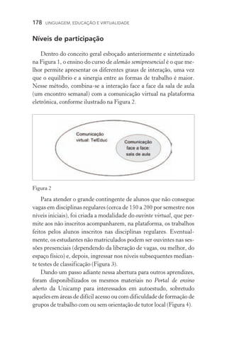 178  LINGUAGEM, EDUCAÇÃO E VIRTUALIDADE
Níveis de participação
Dentro do conceito geral esboçado anteriormente e sintetizado
na Figura 1, o ensino do curso de alemão semipresencial é o que me-
lhor permite apresentar os diferentes graus de interação, uma vez
que o equilíbrio e a sinergia entre as formas de trabalho é maior.
Nesse método, combina­‑se a interação face a face da sala de aula
(um encontro semanal) com a comunicação virtual na plataforma
eletrônica, conforme ilustrado na Figura 2.
Para atender o grande contingente de alunos que não consegue
vagas em disciplinas regulares (cerca de 150 a 200 por semestre nos
níveis iniciais), foi criada a modalidade do ouvinte virtual, que per-
mite aos não inscritos acompanharem, na plataforma, os trabalhos
feitos pelos alunos inscritos nas disciplinas regulares. Eventual-
mente, os estudantes não matriculados podem ser ouvintes nas ses-
sões presenciais (dependendo da liberação de vagas, ou melhor, do
espaço físico) e, depois, ingressar nos níveis subsequentes median-
te testes de classificação (Figura 3).
Dando um passo adiante nessa abertura para outros aprendizes,
foram disponibilizados os mesmos materiais no Portal de ensino
aberto da Unicamp para interessados em autoestudo, sobretudo
aqueles em áreas de difícil acesso ou com dificuldade de formação de
grupos de trabalho com ou sem orientação de tutor local (Figura 4).
Figura 2
 