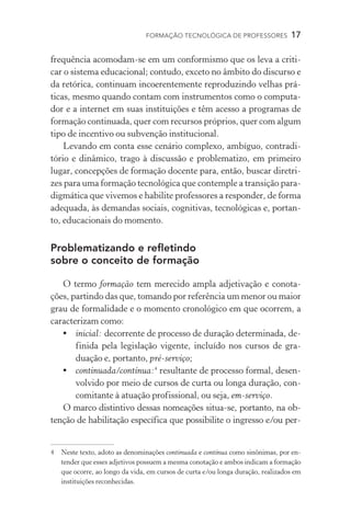 FORMAÇÃO TECNOLÓGICA DE PROFESSORES  17
frequência acomodam-se em um conformismo que os leva a criti-
car o sistema educacional; contudo, exceto no âmbito do discurso e
da retórica, continuam incoerentemente reproduzindo velhas prá-
ticas, mesmo quando contam com instrumentos como o computa-
dor e a internet em suas instituições e têm acesso a programas de
formação continuada, quer com recursos próprios, quer com algum
tipo de incentivo ou subvenção institucional.
Levando em conta esse cenário complexo, ambíguo, contradi-
tório e dinâmico, trago à discussão e problematizo, em primeiro
lugar, concepções de formação docente para, então, buscar diretri-
zes para uma formação tecnológica que contemple a transição para-
digmática que vivemos e habilite professores a responder, de forma
adequada, às demandas sociais, cognitivas, tecnológicas e, portan-
to, educacionais do momento.
Problematizando e refletindo
sobre o conceito de formação
O termo formação tem merecido ampla adjetivação e conota-
ções, partindo das que, tomando por referência um menor ou maior
grau de formalidade e o momento cronológico em que ocorrem, a
caracterizam como:
•	 inicial: decorrente de processo de duração determinada, de-
finida pela legislação vigente, incluído nos cursos de gra­
duação e, portanto, pré-serviço;
•	 continuada/contínua:
resultante de processo formal, desen-
volvido por meio de cursos de curta ou longa duração, con-
comitante à atuação profissional, ou seja, em-serviço.
O marco distintivo dessas nomeações situa-se, portanto, na ob-
tenção de habilitação específica que possibilite o ingresso e/ou per-
	Neste texto, adoto as denominações continuada e contínua como sinônimas, por en-
tender que esses adjetivos possuem a mesma conotação e ambos indicam a formação
que ocorre, ao longo da vida, em cursos de curta e/ou longa duração, realizados em
instituições reconhecidas.
 