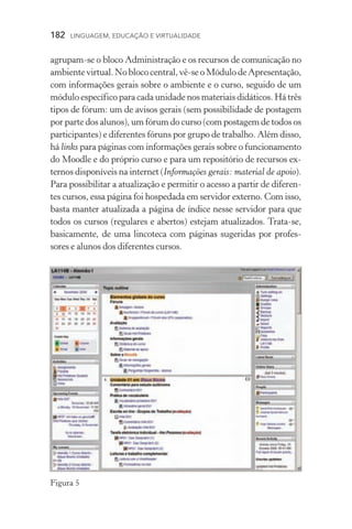 182  LINGUAGEM, EDUCAÇÃO E VIRTUALIDADE
agrupam­‑se o bloco Administração e os recursos de comunicação no
ambientevirtual.Noblococentral,vê­‑seoMódulodeApresen­tação,
com informações gerais sobre o ambiente e o curso, seguido de um
módulo específico para cada unidade nos materiais didáticos. Há três
tipos de fórum: um de avisos gerais (sem possibilidade de postagem
por parte dos alunos), um fórum do curso (com postagem de todos os
participantes) e diferentes fóruns por grupo de trabalho. Além disso,
há links para páginas com informações gerais sobre o funcionamento
do Moodle e do próprio curso e para um repositório de recursos ex-
ternos disponíveis na internet (Informações gerais: material de apoio).
Para possibilitar a atualização e permitir o acesso a partir de diferen-
tes cursos, essa página foi hospedada em servidor externo. Com isso,
basta manter atualizada a página de índice nesse servidor para que
todos os cursos (regulares e abertos) estejam atualizados. Trata­‑se,
basicamente, de uma lincoteca com páginas sugeridas por profes­
sores e alunos dos diferentes cursos.
Figura 5
 