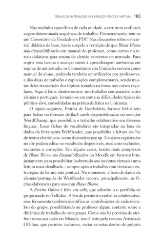 Graus de interação no espaço físico e virtual  183
Nos módulos específicos de cada unidade, a estrutura unificada
sugere determinada sequência de trabalho. Primeiramente, tem­‑se
um Comentário da Unidade em PDF. Nas discussões sobre o mate-
rial didático de base, havia surgido a restrição de que Blaue Blume
não disponibilizaria um manual do professor, como outros mate-
riais didáticos para ensino de alemão existentes no mercado. Para
suprir essa lacuna e avançar rumo à aprendizagem autônoma em
regime de autoestudo, os Comentários das Unidades servem como
manual do aluno, podendo também ser utilizados por professores,
e dão dicas de trabalho e explicações complementares, sendo mui-
tas delas transcrição dos tópicos tratados na lousa nos cursos regu-
lares. Aqui é feito, dentre outros, um trabalho comparativo entre
alemão e portu­guês, levando­‑se em conta as dificuldades típicas do
público­‑alvo, consolidadas na prática didática na Unicamp.
O tópico seguinte, Prática de Vocabulário, fornece link direto
para fichas no formato de flash cards disponibilizadas no servidor
WordChamp, que possibilita o trabalho colaborativo em diversas
línguas. Essas fichas de vocabulário são integradas na base de
dados da ferramenta WebReader, que possibilita a leitura on­‑line
de textos eletrônicos, como dicionário pop up. Usuários registrados
no site podem editar os vocábulos disponíveis, mediante inclusões,
exclusões e correções. Em alguns casos, textos mais complexos
de Blaue Blume são disponibilizados no Moodle em formato htm,
justa­mente para possibilitar (sobretudo aos ouvintes virtuais) uma
leitura mais detalhada – sempre após o trabalho com técnicas e es-
tratégias de leitura não pontual. No momento, a base de dados de
alemão/português do WebReader recorre, principalmente, às fi-
chas elaboradas para uso com Blaue Blume.
A Escrita Online é feita em wiki, que substituiu o portfólio de
grupo usado noTelEduc. Além de permitir o trabalho colaborativo,
essa ferramenta também identifica as contribuições de cada mem-
bro do grupo, possibilitando ao professor algum controle sobre a
dinâmica de trabalho de cada grupo. Como não há previsão de atri-
buir notas aos wikis no Moodle, isso é feito pelo recurso Atividade
Off­‑line, que permite, inclusive, variar as notas dentro do próprio
 