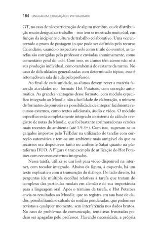 184  LINGUAGEM, EDUCAÇÃO E VIRTUALIDADE
GT, no caso de não participação de algum membro, ou de distribui-
ção muito desigual de trabalho – isso tem se mostrado muito útil, em
função da incipiente cultura de trabalho colaborativo. Uma vez en-
cerrado o prazo de postagem (o que pode ser definido pelo recurso
Calendário, usando o respectivo wiki como título do evento), as ta-
refas são corrigidas pelo professor e enviadas anonimamente, como
comentário geral do wiki. Com isso, os alunos têm acesso não só à
sua produção individual, como também à do restante da turma. No
caso de dificuldades generalizadas com determinado tópico, esse é
retomado em sala de aula pelo professor.
Ao final de cada unidade, os alunos devem rever a matéria fa-
zendo atividades no formato Hot Potatoes, com correção auto­
mática. As grandes vantagens desse formato, com módulo especí­
fico integrado ao Moodle, são a facilidade de elaboração, o número
de formatos disponíveis e a possibilidade de integrar facilmente re-
cursos externos, como textos adicionais, áudio e vídeo. O módulo
específico está completamente integrado ao sistema de cálculo e re-
gistro de notas do Moodle, que foi bastante aprimorado nas ver­sões
mais recentes do ambiente (até 1.9.3+). Com isso, superam­‑se os
gargalos impostos pelo TelEduc na utilização de tarefas com cor­
reção automática e tem­‑se um ambiente mais amigável do que os
recursos ora disponíveis tanto no ambiente Sakai quanto na pla­
taforma DUO. A Figura 6 traz exemplo de utilização do Hot Pota-
toes com recursos externos integrados.
Nessa tarefa, utiliza­‑se um link para vídeo disponível na inter-
net, com tocador integrado. Abaixo da figura, à esquerda, há um
texto explicativo com a transcrição do diálogo. Do lado direito, há
perguntas (de múltipla escolha) relativas à tarefa que tratam do
complexo das partículas modais em alemão e de sua importância
para a linguagem oral. Após o término da tarefa, o Hot Potatoes
envia os resultados ao Moodle, que os registra em sua base de da-
dos, possibilitando o cálculo de médias ponderadas, que podem ser
revistas a qualquer momento, sem interferência nos dados brutos.
No caso de problemas de comunicação, tentativas frustradas po-
dem ser apagadas pelo professor. Havendo necessidade, a própria
 