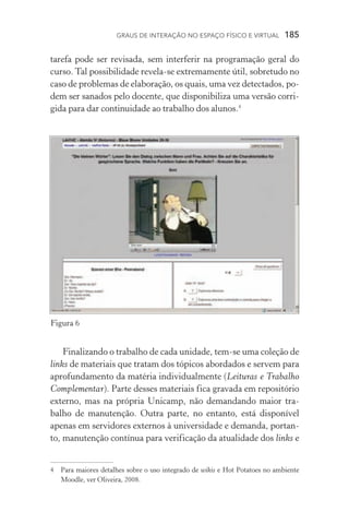 Graus de interação no espaço físico e virtual  185
tarefa pode ser revisada, sem interferir na programação geral do
curso. Tal possibilidade revela­‑se extremamente útil, sobretudo no
caso de problemas de elaboração, os quais, uma vez detectados, po-
dem ser sanados pelo docente, que disponibiliza uma versão corri-
gida para dar continuidade ao trabalho dos alunos.
Finalizando o trabalho de cada unidade, tem­‑se uma coleção de
links de materiais que tratam dos tópicos abordados e servem para
aprofundamento da matéria individualmente (Leituras e Trabalho
Complementar). Parte desses materiais fica gravada em repositório
externo, mas na própria Unicamp, não demandando maior tra­
balho de manutenção. Outra parte, no entanto, está disponível
apenas em servidores externos à universidade e demanda, portan-
to, manutenção contínua para verificação da atualidade dos links e
	 Para maiores detalhes sobre o uso integrado de wikis e Hot Potatoes no ambiente
Moodle, ver Oliveira, 2008.
Figura 6
 