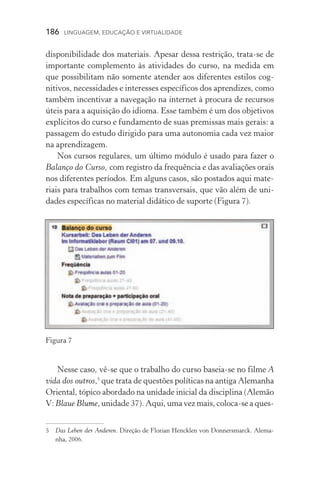 186  LINGUAGEM, EDUCAÇÃO E VIRTUALIDADE
disponibilidade dos materiais. Apesar dessa restrição, trata­‑se de
importante complemento às atividades do curso, na medida em
que possibilitam não somente atender aos diferentes estilos cog­
nitivos, necessidades e interesses específicos dos aprendizes, como
também incentivar a navegação na internet à procura de recur­sos
úteis para a aquisição do idioma. Esse também é um dos objeti­vos
explícitos do curso e fundamento de suas premissas mais gerais: a
passagem do estudo dirigido para uma autonomia cada vez maior
na aprendizagem.
Nos cursos regulares, um último módulo é usado para fazer o
Balanço do Curso, com registro da frequência e das avaliações orais
nos diferentes períodos. Em alguns casos, são postados aqui mate-
riais para trabalhos com temas transversais, que vão além de uni­
dades específicas no material didático de suporte (Figura 7).
Nesse caso, vê­‑se que o trabalho do curso baseia­‑se no filme A
vida dos outros,
que trata de questões políticas na antiga Alemanha
Oriental, tópico abordado na unidade inicial da disciplina (Alemão
V: Blaue������Blume, unidade 37). Aqui, uma vez mais, coloca­‑se a ques­
	 Das Leben der Anderen. Direção de Florian Hencklen von Donnersmarck. Alema-
nha, 2006.
Figura 7
 