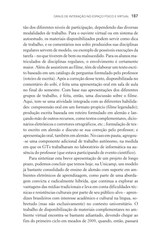 Graus de interação no espaço físico e virtual  187
tão dos diferentes níveis de participação, dependendo das diversas
modalidades de trabalho. Para o ouvinte virtual ou em sis­tema de
autoestudo, os materiais disponibilizados podem servir como dica
de trabalho, e os comentários nos wikis produzidos nas disciplinas
regulares servem de modelo, ou exemplo de possíveis execuções da
tarefa – no que tiverem de bem ou malsucedido. Para os alunos ma-
triculados de disciplinas regulares, o envolvimento é certamente
maior. Além de assistirem ao filme, têm de elaborar um texto escri-
to baseado em um catálogo de perguntas formulado pelo professor
(roteiro de escrita). Após a correção desse texto, disponibilizada no
comentário do wiki, é feita uma apresentação oral em sala de aula
no final do semestre. Com base nas apresentações dos diferentes
grupos de trabalho, é feita, então, uma discussão sobre o filme.
Aqui, tem­‑se uma atividade integrada com as diferentes habilida-
des: compreensão oral em um formato propício (filme legendado);
produção escrita baseada em roteiro formulado em alemão e lan-
çando mão de outros recursos, como textos complementares, dicio-
nários eletrônicos e corretores ortográficos, etc.; formulação de tex-
to escrito em alemão e discute-se sua correção pelo professor; e
apresentação oral, também em alemão. No caso em pauta, agregou­
‑se uma componente adicional de trabalho autônomo, na medida
em que os GTs trabalharam no laboratório de informática na au-
sência do professor (que estava participando de evento científico).
Para sintetizar esta breve apresentação de um projeto de longo
prazo, podemos concluir que temos hoje, na Unicamp, um modelo
já bastante consolidado de ensino de alemão com suporte em am-
bientes eletrônicos de aprendizagem, como parte de uma aborda-
gem convicta e radicalmente híbrida, que continua a explorar as
vantagens das mídias tradicionais e leva em conta dificuldades téc-
nicas e resistências culturais por parte de seu público­‑alvo – apren-
dizes brasileiros com interesse acadêmico e cultural na língua, so-
bretudo (mas não exclusivamente) no contexto universitário. O
trabalho de disponibilização de materiais complementares no am-
biente virtual encontra­‑se bastante adiantado, devendo chegar ao
fim do primeiro ciclo em meados de 2009, quando, então, passará
 