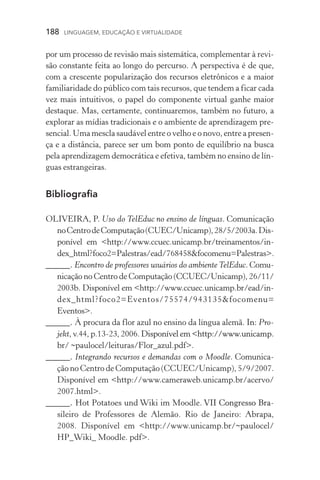 188  LINGUAGEM, EDUCAÇÃO E VIRTUALIDADE
por um processo de revisão mais sistemática, complementar à revi-
são constante feita ao longo do percurso. A perspectiva é de que,
com a crescente popularização dos recursos eletrônicos e a maior
familiaridade do público com tais recursos, que tendem a ficar cada
vez mais intuitivos, o papel do componente virtual ganhe maior
destaque. Mas, certamente, continuaremos, também no futuro, a
explorar as mídias tradicionais e o ambiente de aprendizagem pre-
sencial. Uma mescla saudável entre o velho e o novo, entre a presen­
ça e a distância, parece ser um bom ponto de equilíbrio na busca
pela aprendizagem democrática e efetiva, também no ensino de lín-
guas estrangeiras.
Bibliografia
OLIVEIRA, P. Uso do TelEduc no ensino de línguas. Comunicação
noCentrodeComputação(CUEC/Unicamp),28/5/2003a.Dis­
ponível em http://www.ccuec.unicamp.br/treinamentos/in-
dex_html?foco2=Palestras/ead/768458focomenu=Palestras.
_____. Encontro de professores usuários do ambiente TelEduc. Comu-
nicação no Centro de Computação (CCUEC/Unicamp), 26/11/
2003b. Disponível em http://www.ccuec.unicamp.br/ead/in-
dex_html?foco2=Eventos/75574/943135focomenu=
Eventos.
_____. À procura da flor azul no ensino da língua alemã. ����In: Pro-
jekt, v.44, p.13­­‑23, 2006. ����������������������������������Disponível em http://www.unicamp.
br/ ~paulocel/leituras/Flor_azul.pdf.
_____. Integrando recursos e demandas com o Moodle. Comuni­ca­
ção no Centro de Computação (CCUEC/Unicamp), 5/9/2007.
Disponível em http://www.cameraweb.unicamp.br/acervo/
2007.html.
_____��. Hot Potatoes und Wiki im Moodle��������������������. ������������������VII Congresso Bra­
sileiro de Professores de Alemão. Rio de Janeiro: Abrapa,
2008. Disponível em http://www.unicamp.br/~paulocel/
HP_Wiki_ Moodle. pdf.
 