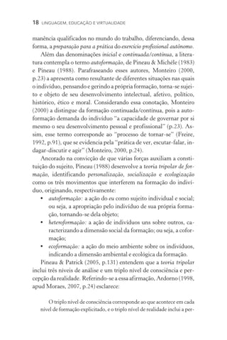 18  LINGUAGEM, EDUCAÇÃO E VIRTUALIDADE
manência qualificados no mundo do trabalho, diferenciando, dessa
forma, a preparação para a prática do exercício profissional autônomo.
Além das denominações inicial e continuada/contínua, a litera-
tura contempla o termo autoformação, de Pineau  Michéle (1983)
e Pineau (1988). Parafraseando esses autores, Monteiro (2000,
p.23) a apresenta como resultante de diferentes situações nas quais
o indivíduo, pensando e gerindo a própria formação, torna-se sujei-
to e objeto de seu desenvolvimento intelectual, afetivo, político,
histórico, ético e moral. Considerando essa conotação, Monteiro
(2000) a distingue da formação continuada/contínua, pois a auto-
formação demanda do indivíduo “a capacidade de governar por si
mesmo o seu desenvolvimento pessoal e profissional” (p.23). As-
sim, esse termo corresponde ao “processo de tornar-se” (Freire,
1992, p.91), que se evidencia pela “prática de ver, escutar-falar, in-
dagar-discutir e agir” (Monteiro, 2000, p.24).
Ancorado na convicção de que várias forças auxiliam a consti-
tuição do sujeito, Pineau (1988) desenvolve a teoria tripolar de for-
mação, identificando personalização, socialização e ecologização
como os três movimentos que interferem na formação do indiví-
duo, originando, respectivamente:
•	 autoformação: a ação do eu como sujeito individual e social;
ou seja, a apropriação pelo indivíduo de sua própria forma-
ção, tornando-se dela objeto;
•	 heteroformação: a ação de indivíduos uns sobre outros, ca-
racterizando a dimensão social da formação; ou seja, a cofor-
mação;
•	 ecoformação: a ação do meio ambiente sobre os indivíduos,
indicando a dimensão ambiental e ecológica da formação.
Pineau  Patrick (2005, p.131) entendem que a teoria tripolar
inclui três níveis de análise e um triplo nível de consciência e per-
cepção da realidade. Referindo-se a essa afirmação, Ardorno (1998,
apud Moraes, 2007, p.24) esclarece:
O triplo nível de consciência corresponde ao que acontece em cada
nível de formação explicitado, e o triplo nível de realidade inclui a per-
 