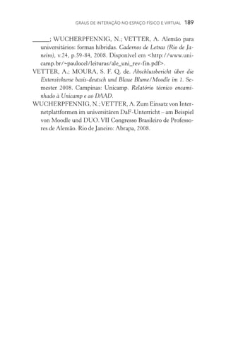 Graus de interação no espaço físico e virtual  189
_____; WUCHERPFENNIG, N.; VETTER, A. Alemão para
universitários: formas híbridas. Cadernos de Letras (Rio de Ja-
neiro), v.24, p.59­­‑84, 2008. Disponível em http://www.uni-
camp.br/~paulocel/leituras/ale_uni_rev­­‑fin.pdf.
VETTER, A.; MOURA, �������������S. F. Q. de��. Abschlussbericht über die
Extensiv­kurse basis­­‑deutsch und Blaue Blume/Moodle im 1. Se-
mester 2008. Campinas: Unicamp. Relatório técnico encami-
nhado à Unicamp e ao DAAD.
WUCHERPFENNIG, N.;VETTER, A. ����������������������Zum Einsatz von Inter-
netplattformen im universitären DaF­­‑Unterricht – am Beispiel
von Moodle und DUO. �������������������������������������VII Congresso Brasileiro de Professo-
res de Alemão. Rio de Janeiro: Abrapa, 2008.
 